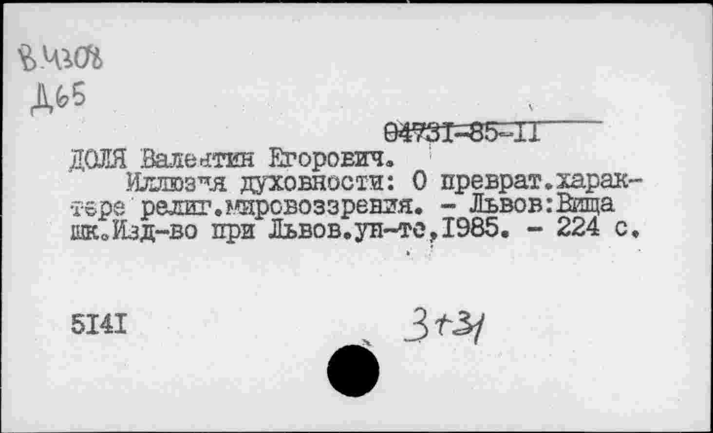 ﻿ДЬ5
04931=85=11
ДОЛЯ Валентин Егорович,
Иллюзчя духовности: 0 преврат»харак~ твре религ.мировоззрения, - Львов:Вища ЖоИзд-во при Львов.ун~те,1985. - 224 с.
5141